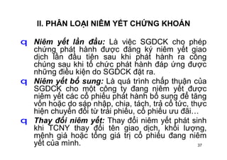 37
II. PHÂN LOẠI NIÊM YẾT CHỨNG KHOÁN
q Niêm yết lần đầu: Là việc SGDCK cho phép
chứng phát hành được đăng ký niêm yết giao
dịch lần đầu tiên sau khi phát hành ra công
chúng sau khi tổ chức phát hành đáp ứng được
những điều kiện do SGDCK đặt ra.
q Niêm yết bổ sung: Là quá trình chấp thuận của
SGDCK cho một công ty đang niêm yết được
niêm yết các cổ phiếu phát hành bổ sung để tăng
vốn hoặc do sáp nhập, chia, tách, trả cổ tức, thực
hiện chuyển đổi từ trái phiếu, cổ phiếu ưu đãi…
q Thay đổi niêm yết: Thay đổi niêm yết phát sinh
khi TCNY thay đổi tên giao dịch, khối lượng,
mệnh giá hoặc tổng giá trị cổ phiếu đang niêm
yết của mình.
 