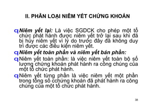 38
II. PHÂN LOẠI NIÊM YẾT CHỨNG KHOÁN
qNiêm yết lại: Là việc SGDCK cho phép một tổ
chức phát hành được niêm yết trở lại sau khi đã
bị hủy niêm yết vì lý do trước đây đã không duy
trì được các điều kiện niêm yết.
qNiêm yết toàn phần và niêm yết bán phần:
qNiêm yết toàn phần: là việc niêm yết toàn bộ số
lượng chứng khoán phát hành ra công chúng của
một tổ chức phát hành.
qNiêm yết từng phần là việc niêm yết một phần
trong tổng số cchứng khoán đã phát hành ra công
chúng của một tổ chức phát hành.
 