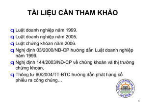 4
TÀI LIỆU CẦN THAM KHẢO
q Luật doanh nghiệp năm 1999.
q Luật doanh nghiệp năm 2005.
q Luật chứng khóan năm 2006.
q Nghị định 03/2000/NĐ-CP hướng dẫn Luật doanh nghiệp
năm 1999.
q Nghị định 144/2003/NĐ-CP về chứng khoán và thị trường
chứng khoán.
q Thông tư 60/2004/TT-BTC hướng dẫn phát hàng cổ
phiếu ra công chúng…
 