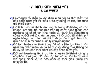 40
IV. ĐIỀU KIỆN NIÊM YẾT
1. CỔ PHIẾU
q Là công ty cổ phần có vốn điều lệ đã góp tại thời điểm xin
cấp phép niêm yết tối thiểu từ 05 tỷ đồng trở lên, tính theo
giá trị sổ sách.
q Có tình hình tài chính lành mạnh, trong đó không có các
khoản nợ phải trả quá hạn trên 01 năm; hoàn thành các
nghĩa vụ tài chính với Nhà nước và người lao động trong
công ty. Đối với tổ chức tín dụng và tổ chức tài chính phi
ngân hàng, tình hình tài chính được đánh giá theo các
quy định của cơ quan quản lý chuyên ngành.
q Có lợi nhuận sau thuế trong 02 năm liên tục liền trước
năm xin phép niêm yết là số dương, đồng thời không có
lỗ luỹ kế tính đến thời điểm xin cấp phép niêm yết.
q Đối với doanh nghiệp thực hiện chuyển đổi thành công ty
cổ phần, thời gian 02 năm liên tục có lãi liền trước năm
xin phép niêm yết là bao gồm cả thời gian trước khi
chuyển đổi.
 