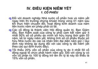 41
IV. ĐIỀU KIỆN NIÊM YẾT
1. CỔ PHIẾU
q Đối với doanh nghiệp Nhà nước cổ phần hoá và niêm yết
ngay trên thị trường chứng khoán trong vòng 01 năm sau
khi thực hiện chuyển đổi, hoạt động kinh doanh của năm
liền trước năm xin phép phải có lãi.
q Các cổ đông là thành viên Hội đồng quản trị, Ban Giám
đốc, Ban Kiểm soát của công ty phải cam kết nắm giữ ít
nhất 50% số cổ phiếu do mình sở hữu trong thời gian 03
năm, kể từ ngày niêm yết, không tính số cổ phiếu thuộc sở
hữu Nhà nước do các cá nhân trên đại diện nắm giữ ( Qui
định này không áp dụng đối với các công ty đã niêm yết
theo các qui định trước đây).
q Tối thiểu 20% vốn cổ phần của công ty do ít nhất 50 cổ
đông ngoài tổ chức phát hành nắm giữ. Đối với công ty có
vốn cổ phần từ 100 tỷ đồng trở lên thì tỷ lệ này tối thiểu là
15% vốn cổ phần.
 
