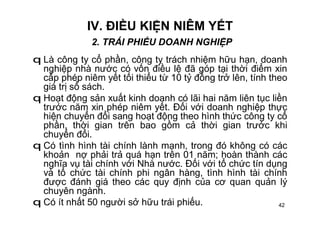 42
IV. ĐIỀU KIỆN NIÊM YẾT
2. TRÁI PHIẾU DOANH NGHIỆP
q Là công ty cổ phần, công ty trách nhiệm hữu hạn, doanh
nghiệp nhà nước có vốn điều lệ đã góp tại thời điểm xin
cấp phép niêm yết tối thiểu từ 10 tỷ đồng trở lên, tính theo
giá trị sổ sách.
q Hoạt động sản xuất kinh doanh có lãi hai năm liên tục liền
trước năm xin phép niêm yết. Đối với doanh nghiệp thực
hiện chuyển đổi sang hoạt động theo hình thức công ty cổ
phần, thời gian trên bao gồm cả thời gian trước khi
chuyển đổi.
q Có tình hình tài chính lành mạnh, trong đó không có các
khoản nợ phải trả quá hạn trên 01 năm; hoàn thành các
nghĩa vụ tài chính với Nhà nước. Đối với tổ chức tín dụng
và tổ chức tài chính phi ngân hàng, tình hình tài chính
được đánh giá theo các quy định của cơ quan quản lý
chuyên ngành.
q Có ít nhất 50 người sở hữu trái phiếu.
 