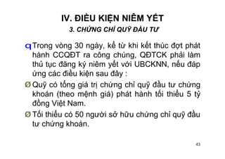 43
IV. ĐIỀU KIỆN NIÊM YẾT
3. CHỨNG CHỈ QUỸ ĐẦU TƯ
qTrong vòng 30 ngày, kể từ khi kết thúc đợt phát
hành CCQĐT ra công chúng, QĐTCK phải làm
thủ tục đăng ký niêm yết với UBCKNN, nếu đáp
ứng các điều kiện sau đây :
Ø Quỹ có tổng giá trị chứng chỉ quỹ đầu tư chứng
khoán (theo mệnh giá) phát hành tối thiểu 5 tỷ
đồng Việt Nam.
Ø Tối thiểu có 50 người sở hữu chứng chỉ quỹ đầu
tư chứng khoán.
 