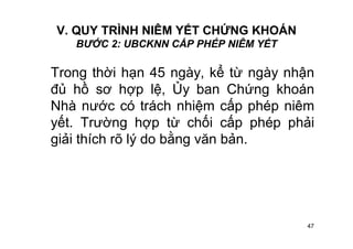 47
V. QUY TRÌNH NIÊM YẾT CHỨNG KHOÁN
BƯỚC 2: UBCKNN CẤP PHÉP NIÊM YẾT
Trong thời hạn 45 ngày, kể từ ngày nhận
đủ hồ sơ hợp lệ, Ủy ban Chứng khoán
Nhà nước có trách nhiệm cấp phép niêm
yết. Trường hợp từ chối cấp phép phải
giải thích rõ lý do bằng văn bản.
 