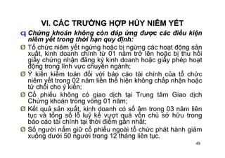 49
VI. CÁC TRƯỜNG HỢP HỦY NIÊM YẾT
q Chứng khoán không còn đáp ứng được các điều kiện
niêm yết trong thời hạn quy định:
Ø Tổ chức niêm yết ngừng hoặc bị ngừng các hoạt động sản
xuất, kinh doanh chính từ 01 năm trở lên hoặc bị thu hồi
giấy chứng nhận đăng ký kinh doanh hoặc giấy phép hoạt
động trong lĩnh vực chuyên ngành;
Ø Ý kiến kiểm toán đối với báo cáo tài chính của tổ chức
niêm yết trong 02 năm liền thể hiện không chấp nhận hoặc
từ chối cho ý kiến;
Ø Cổ phiếu không có giao dịch tại Trung tâm Giao dịch
Chứng khoán trong vòng 01 năm;
Ø Kết quả sản xuất, kinh doanh có số âm trong 03 năm liên
tục và tổng số lỗ luỹ kế vượt quá vốn chủ sở hữu trong
báo cáo tài chính tại thời điểm gần nhất;
Ø Số người nắm giữ cổ phiếu ngoài tổ chức phát hành giảm
xuống dưới 50 người trong 12 tháng liên tục.
 