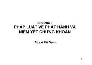 1
CHƯƠNG II
PHÁP LUẬT VỀ PHÁT HÀNH VÀ
NIÊM YẾT CHỨNG KHOÁN
TS.Lê Vũ Nam
TS. LEÂ VUÕ NAM
 