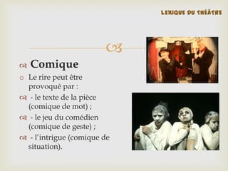 LEXIQUE DU THÉÂTRE




Comique

o Le rire peut être
provoqué par :
 - le texte de la pièce
(comique de mot) ;
 - le jeu du comédien
(comique de geste) ;
 - l’intrigue (comique de
situation).

 