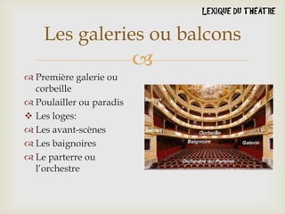 Les galeries ou balcons


 Première galerie ou
corbeille
 Poulailler ou paradis
 Les loges:
 Les avant-scènes
 Les baignoires
 Le parterre ou
l’orchestre

 