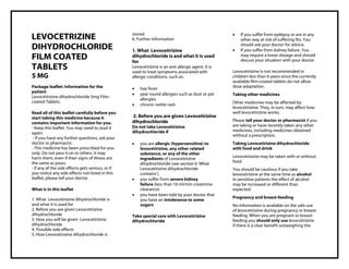 Levocetirizine dihydrochloride 5mg Film-coated Tablets Taj Pharma : Uses, Side Effects, Interactions, Pictures, Warnings, Levocetirizine dihydrochloride Dosage & Rx Info | Levocetirizine dihydrochloride Uses, Side Effects , Levocetirizine dihydrochloride 5mg Film-coated Tablets: Indications, Side Effect s, Warnings, Levocetirizine dihydrochloride - Drug Information - Taj Pharma, Lev ocetirizine dihydrochloride dose Taj pharmaceuticals Levocetirizine dihydrochloride interactions, Taj Pharmaceutical Lev ocetirizine dihydrochloride contraindications, Levocetirizine dihydrochloride price, Levocetirizine dihydrochloride , Taj Pharma Levocetirizine dihydrochloride 5mg Fil m-coated Tablets - Taj Pharma . Stay connected to all updated on Levocetirizine dihydrochloride Taj Pharmaceuticals Taj pharmaceuticals Hyderabad. Patient Information Leaflets, PIL.
LEVOCETRIZINE
DIHYDROCHLORIDE
FILM COATED
TABLETS
5 MG
Package leaflet: Information for the
patient
Levocetirizine dihydrochloride 5mg Film-
coated Tablets.
Read all of this leaflet carefully before you
start taking this medicine because it
contains important information for you.
- Keep this leaflet. You may need to read it
again.
- If you have any further questions, ask your
doctor or pharmacist.
- This medicine has been prescribed for you
only. Do not pass it on to others. It may
harm them, even if their signs of illness are
the same as yours.
- If any of the side effects gets serious, or if
you notice any side effects not listed in this
leaflet, please tell your doctor.
What is in this leaflet
1. What Levocetirizine dihydrochloride is
and what it is used for
2. Before you are given Levocetirizine
dihydrochloride
3. How you will be given Levocetirizine
dihydrochloride
4. Possible side effects
5. How Levocetirizine dihydrochloride is
stored
6. Further Information
1. What Levocetirizine
dihydrochloride is and what it is used
for
Levocetirizine is an anti allergic agent. It is
used to treat symptoms associated with
allergic conditions, such as:
 hay fever
 year round allergies such as dust or pet
allergies
 chronic nettle rash
2. Before you are given Levocetirizine
dihydrochloride
Do not take Levocetirizine
dihydrochloride if
 you are allergic (hypersensitive) to
levocetirizine, any other related
substance, or any of the other
ingredients of Levocetirizine
dihydrochloride (see section 6 ‘What
Levocetirizine dihydrochloride
contains’).
 you suffer from severe kidney
failure (less than 10 ml/min creatinine
clearance)
 you have been told by your doctor that
you have an intolerance to some
sugars
Take special care with Levocetirizine
dihydrochloride
 If you suffer from epilepsy or are in any
other way at risk of suffering fits. You
should ask your doctor for advice.
 If you suffer from kidney failure. You
may require a lower dosage and should
discuss your situation with your doctor.
Levocetirizine is not recommended in
children less than 6 years since the currently
available film-coated tablets do not allow
dose adaptation.
Taking other medicines
Other medicines may be affected by
levocetirizine. They, in turn, may affect how
well levocetirizine works.
Please tell your doctor or pharmacist if you
are taking or have recently taken any other
medicines, including medicines obtained
without a prescription.
Taking Levocetirizine dihydrochloride
with food and drink
Levocetirizine may be taken with or without
food.
You should be cautious if you take
levocetirizine at the same time as alcohol
In sensitive patients the effect of alcohol
may be increased or different than
expected.
Pregnancy and breast-feeding
No information is available on the safe use
of levocetirizine during pregnancy or breast-
feeding. When you are pregnant or breast-
feeding you should only use levocetirizine
if there is a clear benefit outweighing the
 