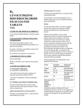 Levocetirizine dihydrochloride 5 mg film-coated tablets SMPC, Taj Phar maceuticals
Levocetirizine dihydrochloride Taj Pharma : Uses, Side Effects, Interactions, Pictures, Warnings, Levocetirizine dihydrochloride Dosage & Rx Info | Levocetirizine dihydrochloride Uses, Side Effects -: Indications, Side Effects, Warnings, Levocetirizine dihydrochloride - Drug Information - Taj Phar ma, Levocetirizine dihydrochloride dose Taj pharmaceuticals Levocetirizine dihydrochloride interactions, Taj Pharmaceutical Levocetirizine dihydrochloride contraindications, Levocetirizine dihydrochloride price, Levocetirizine dihydrochloride Taj Pharma Levocetirizine dihydrochloride 5 mg film-coated tablets SMPC- Taj Phar ma . Stay connected to all updated on Levocetirizine dihydrochloride Taj Pharmaceuticals Taj phar maceuticals Hyderabad.
RX
LEVOCETRIZINE
DIHYDROCHLORIDE
FILM COATED
TABLETS
5MG
1.NAME OF THE MEDICINAL PRODUCT
Levocetirizine dihydrochloride 5 mg film-coated
tablets
2. QUALITATIVE AND QUANTITATIVE
COMPOSITION
Each film-coated tablet contains 5 mg
levocetirizine dihydrochloride (equivalent to 4.2
mg of levocetirizine).
Excipient: each film-coated tablet contains 64.0
mg lactose monohydrate.
For a full list of excipients, see section 6.1.
3. PHARMACEUTICAL FORM
Film-coated tablet.
White to off-white, oval, biconvex film-coated
tablets,
4. CLINICAL PARTICULARS
4.1 Therapeutic indications
Levocetirizine is indicated for:
- the relief of nasal and ocular symptoms of
seasonal and perennial allergic rhinitis;
- the relief of symptoms of chronic idiopathic
urticaria.
4.2 Posology and method of administration
The film-coated tablet must be taken orally,
swallowed whole with liquid and may be taken
with or without food.
Adults and adolescents 12 years and above
The daily recommended dose is 5 mg (one film-
coated tablet) once daily.
Children aged 6 to 12 years
The daily recommended dose is 5 mg (one film-
coated tablet) daily.
Levocetirizine is not recommended for use in
children below age 6 due to insufficient data on
safety and efficacy.
Elderly
For the time being, there is no data to suggest
that the dose needs to be reduced in elderly
patients provided that the renal function is
normal.
Patients with moderate to severe renal
impairment: there are no data to document the
efficacy/safety ratio in patients with renal
impairement. Since levocetirizine is mainly
excreted via renal route (see section 5.2), in
cases no alternative treatment can be used, the
dosing intervals must be individualized
according to renal function. Refer to the
following table and adjust the dose as indicated.
To use this dosing table, an estimate of the
patient's creatinine clearance (CLcr) in ml/min is
needed. The CLcr (ml/min) may be estimated
from serum creatinine (mg/dl) determination
using the following formula:
Dosing adjustments for adult patients with
impaired renal function:
In pediatric patients suffering from renal
impairment, the dose will have to be adjusted on
an individual basis taking into account the renal
clearance of the patient, his age and his body
weight.
Group Creatinine
clearance (ml/min)
Dosage and
frequency
Normal ≥ 80 One tablet daily
Mild 50 - 79 One tablet daily
Moderate 30 - 49 One tablet every
two days
Severe 30 One tablet every
three days
End-stage renal
disease -
patients
undergoing
dialysis
10 Contra-indicated
 