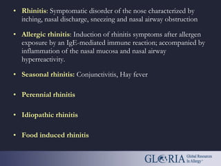 • Rhinitis: Symptomatic disorder of the nose characterized by
itching, nasal discharge, sneezing and nasal airway obstruction
• Allergic rhinitis: Induction of rhinitis symptoms after allergen
exposure by an IgE-mediated immune reaction; accompanied by
inflammation of the nasal mucosa and nasal airway
hyperreactivity.
• Seasonal rhinitis: Conjunctivitis, Hay fever
• Perennial rhinitis
• Idiopathic rhinitis
• Food induced rhinitis
 