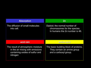 Absorption                                  2n

The diffusion of small molecules      Diploid; the normal number of
   into cell.                            chromosomes for the species.
                                         In humans the 2n number is 46.



             acid rain                            amino acid

The result of atmospheric moisture    The basic building block of proteins.
   in the air mixing with emissions      They contain an amine group
   containing oxides of sulfur and       and a carboxyl group.
   nitrogen
 