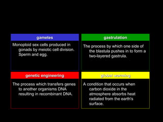 gametes                            gastrulation
Monoploid sex cells produced in      The process by which one side of
  gonads by meiotic cell division.      the blastula pushes in to form a
  Sperm and egg.                        two-layered gastrula.



       genetic engineering                    global warming

The process which transfers genes    A condition that occurs when
   to another organisms DNA             carbon dioxide in the
   resulting in recombinant DNA.        atmosphere absorbs heat
                                        radiated from the earth's
                                        surface.
 