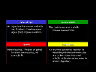 heterotroph                         homeostasis
An organism that cannot make its     The maintenance of a stable
   own food and therefore must          internal environment.
   ingest (eat) organic nutrients.




              hybrid                            hydrolysis

Heterozygous. The pair of genes      An enzyme-controlled reaction in
   for a trait are not alike, for       which large insoluble molecules
   example Tt.                          are broken down into small
                                        soluble molecules when water is
                                        added; digestion.
 
