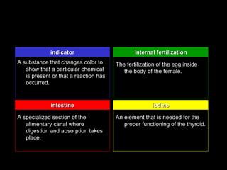 indicator                         internal fertilization
A substance that changes color to      The fertilization of the egg inside
   show that a particular chemical        the body of the female.
   is present or that a reaction has
   occurred.


             intestine                                iodine

A specialized section of the           An element that is needed for the
   alimentary canal where                 proper functioning of the thyroid.
   digestion and absorption takes
   place.
 