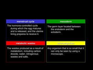 menstrual cycle                          mesoderm
The hormone-controlled cycle          The germ layer located between
   during which the egg matures          the endoderm and the
   and is released, and the uterine      ectoderm.
   lining prepares to receive it.


        metabolic wastes                        microorganism

The wastes produced as a result of    Any organism that is so small that it
   metabolism, including carbon          can only be seen by using a
   dioxide, water, nitrogenous           microscope.
   wastes and salts.
 