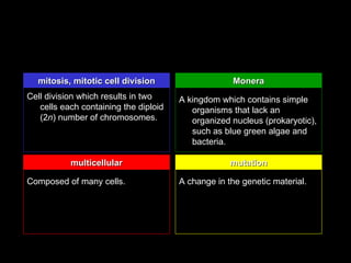 mitosis, mitotic cell division                    Monera
Cell division which results in two     A kingdom which contains simple
   cells each containing the diploid      organisms that lack an
   (2n) number of chromosomes.            organized nucleus (prokaryotic),
                                          such as blue green algae and
                                          bacteria.

           multicellular                            mutation

Composed of many cells.                A change in the genetic material.
 