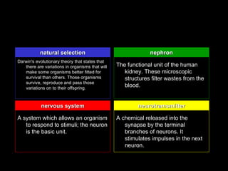 natural selection                                  nephron
Darwin's evolutionary theory that states that
   there are variations in organisms that will   The functional unit of the human
   make some organisms better fitted for            kidney. These microscopic
   survival than others. Those organisms            structures filter wastes from the
   survive, reproduce and pass those
   variations on to their offspring.
                                                    blood.


            nervous system                               neurotramsmitter

A system which allows an organism                A chemical released into the
   to respond to stimuli; the neuron                synapse by the terminal
   is the basic unit.                               branches of neurons. It
                                                    stimulates impulses in the next
                                                    neuron.
 