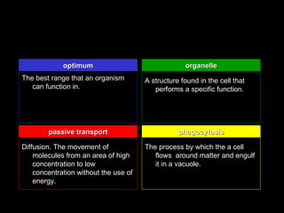 optimum                                organelle
The best range that an organism        A structure found in the cell that
   can function in.                       performs a specific function.




        passive transport                         phagocytosis

Diffusion. The movement of             The process by which the a cell
    molecules from an area of high        flows around matter and engulf
    concentration to low                  it in a vacuole.
    concentration without the use of
    energy.
 
