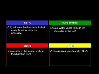 theory                           transpiration
A hypothesis that has been tested     Loss of water vapor through the
   many times to verify its              stomates of the leaf.
   accuracy.




               ulcers                               uracil

Open sores in the interior walls of   A nitrogenous base found in RNA.
  the digestive tract.
 
