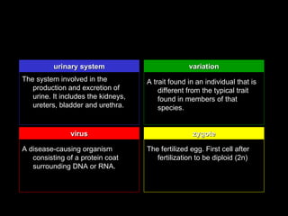 urinary system                           variation
The system involved in the           A trait found in an individual that is
   production and excretion of           different from the typical trait
   urine. It includes the kidneys,       found in members of that
   ureters, bladder and urethra.         species.


               virus                                 zygote

A disease-causing organism           The fertilized egg. First cell after
   consisting of a protein coat         fertilization to be diploid (2n)
   surrounding DNA or RNA.
 