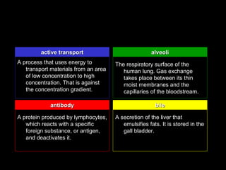 active transport                            alveoli
A process that uses energy to         The respiratory surface of the
   transport materials from an area      human lung. Gas exchange
   of low concentration to high          takes place between its thin
   concentration. That is against        moist membranes and the
   the concentration gradient.           capillaries of the bloodstream.

             antibody                                  bile

A protein produced by lymphocytes,    A secretion of the liver that
   which reacts with a specific          emulsifies fats. It is stored in the
   foreign substance, or antigen,        gall bladder.
   and deactivates it.
 