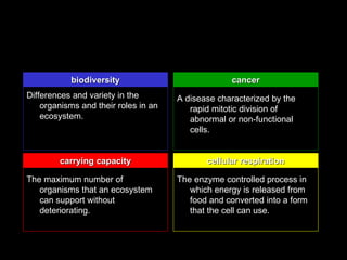 biodiversity                            cancer
Differences and variety in the        A disease characterized by the
    organisms and their roles in an      rapid mitotic division of
    ecosystem.                           abnormal or non-functional
                                         cells.


        carrying capacity                    cellular respiration

The maximum number of                 The enzyme controlled process in
   organisms that an ecosystem           which energy is released from
   can support without                   food and converted into a form
   deteriorating.                        that the cell can use.
 