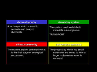 chromotography                       circulatory system
A technique which is used to          The system used to distribute
   separate and analyze                  materials in an organism.
   chemicals.
                                      TRANSPORT



       climax community                    dehydration synthesis

The mature, stable, community that    The process by which two small
   is the final stage of ecological      molecules are joined to form a
   succession.                           larger molecule as water is
                                         removed.
 