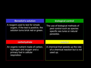 Benedict's solution                       biological control
A reagent used to test for simple         The use of biological methods of
   sugars. If the test is positive, the      pest control such as species
   solution turns brick red or green.        specific sex lures or natural
                                             parasites.


           carbohydrate                                 catalyst

An organic nutrient made of carbon,       A chemical that speeds up the rate
   hydrogen and oxygen and a                 of a chemical reaction but is not
   primary fuel in cellular                  used up.
   respiration
 