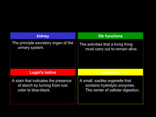 kidney                              life functions
The principle excretory organ of the   The activities that a living thing
   urinary system.                        must carry out to remain alive.




          Lugol's iodine                            lysosome

A stain that indicates the presence    A small, saclike organelle that
   of starch by turning from rust         contains hydrolytic enzymes.
   color to blue-black.                   The center of cellular digestion.
 