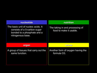 nucleotide nucleotide                                nutrition
The basic unit of nucleic acids. It     The taking in and processing of
   consists of a 5-carbon sugar            food to make it usable.
   bonded to a phosphate and a
   nitrogenous base.


               organ                                  ozone

A group of tissues that carry out the   Another form of oxygen having the
   same function.                          formula O3.
 