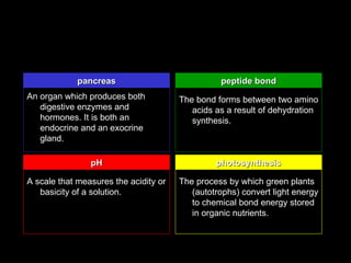 pancreas                            peptide bond
An organ which produces both           The bond forms between two amino
   digestive enzymes and                  acids as a result of dehydration
   hormones. It is both an                synthesis.
   endocrine and an exocrine
   gland.

                pH                              photosynthesis

A scale that measures the acidity or   The process by which green plants
   basicity of a solution.                (autotrophs) convert light energy
                                          to chemical bond energy stored
                                          in organic nutrients.
 