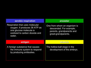aerobic respiration                     ancestor
Respiration that uses molecular    One from whom an organism is
  oxygen. It produces 36 ATP as      descended. For example,
  one glucose molecule is            parents, grandparents and
  oxidized to carbon dioxide and     great-grandparents.
  water.

            antigen                            blastula

A foreign substance that causes    The hollow-ball stage in the
   the immune system to respond       development of the embryo.
   by producing antibodies.
 