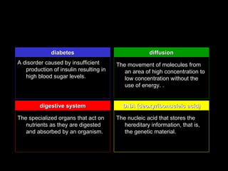 diabetes                               diffusion
A disorder caused by insufficient       The movement of molecules from
   production of insulin resulting in      an area of high concentration to
   high blood sugar levels.                low concentration without the
                                           use of energy. .


         digestive system                 DNA (deoxyribonucleic acid)

The specialized organs that act on      The nucleic acid that stores the
   nutrients as they are digested          hereditary information, that is,
   and absorbed by an organism.            the genetic material.
 