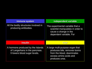 immune system                       independent variable
All the bodily structures involved in   The experimental variable that a
    producing antibodies.                  scientist manipulates in order to
                                           cause a change in the
                                           dependent variable. For


               insulin                                  liver

A hormone produced by the Islands       A large multi-purpose organ that
   of Langerhans in the pancreas.           produces bile, removes toxins
   It lowers blood sugar levels.            from the blood, deaminates
                                            excess amino acids and
                                            produces urea.
 