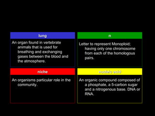 lung                                  n
An organ found in vertebrate          Letter to represent Monoploid;
   animals that is used for              having only one chromosome
   breathing and exchanging              from each of the homologous
   gases between the blood and           pairs.
   the atmosphere.

               niche                            nucleic acid

An organisms particular role in the   An organic compound composed of
   community.                            a phosphate, a 5-carbon sugar
                                         and a nitrogenous base. DNA or
                                         RNA.
 