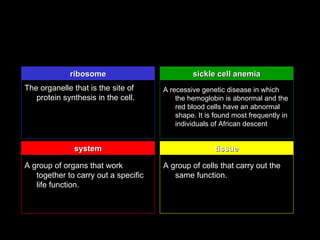 ribosome                          sickle cell anemia
The organelle that is the site of     A recessive genetic disease in which
   protein synthesis in the cell.         the hemoglobin is abnormal and the
                                          red blood cells have an abnormal
                                          shape. It is found most frequently in
                                          individuals of African descent


              system                                   tissue

A group of organs that work           A group of cells that carry out the
   together to carry out a specific      same function.
   life function.
 