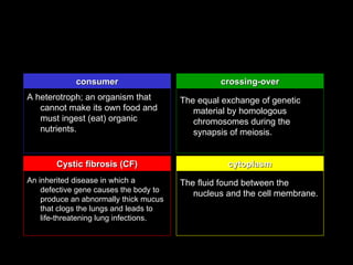 consumer                            crossing-over
A heterotroph; an organism that         The equal exchange of genetic
   cannot make its own food and            material by homologous
   must ingest (eat) organic               chromosomes during the
   nutrients.                              synapsis of meiosis.


        Cystic fibrosis (CF)                       cytoplasm
An inherited disease in which a         The fluid found between the
    defective gene causes the body to
                                           nucleus and the cell membrane.
    produce an abnormally thick mucus
    that clogs the lungs and leads to
    life-threatening lung infections.
 