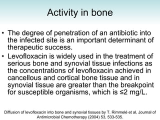 Activity in bone The degree of penetration of an antibiotic into the infected site is an important determinant of therapeutic success.  Levofloxacin is widely used in the treatment of serious bone and synovial tissue infections as the concentrations of levofloxacin achieved in cancellous and cortical bone tissue and in synovial tissue are greater than the breakpoint for susceptible organisms, which is ≤2 mg/L. Diffusion of levofloxacin into bone and synovial tissues by T. Rimmelé et al, Journal of Antimicrobial Chemotherapy (2004) 53, 533-535. 
