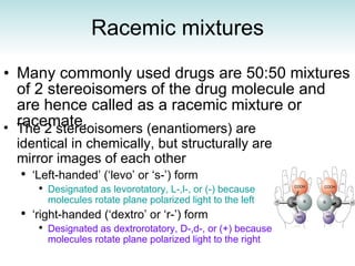 Racemic mixtures Many commonly used drugs are 50:50 mixtures of 2 stereoisomers of the drug molecule and are hence called as a racemic mixture or racemate. The 2 stereoisomers (enantiomers) are identical in chemically, but structurally are mirror images of each other ‘ Left-handed’ (‘levo’ or ‘s-’) form Designated as levorotatory, L-,l-, or (-) because molecules rotate plane polarized light to the left ‘ right-handed (‘dextro’ or ‘r-’) form Designated as dextrorotatory, D-,d-, or (+) because molecules rotate plane polarized light to the right 