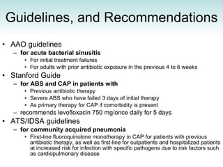 Guidelines, and Recommendations AAO guidelines  for acute bacterial sinusitis For initial treatment failures  For adults with prior antibiotic exposure in the previous 4 to 6 weeks  Stanford Guide  for ABS and CAP in patients with Previous antibiotic therapy  Severe ABS who have failed 3 days of initial therapy  As primary therapy for CAP if comorbidity is present  recommends levofloxacin 750 mg/once daily for 5 days  ATS/IDSA guidelines  for community acquired pneumonia First-line fluoroquinolone monotherapy in CAP for patients with previous antibiotic therapy, as well as first-line for outpatients and hospitalized patients at increased risk for infection with specific pathogens due to risk factors such as cardiopulmonary disease 