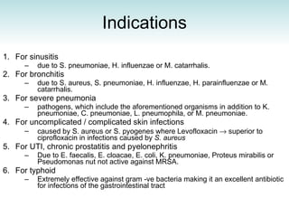 Indications For sinusitis  due to S. pneumoniae, H. influenzae or M. catarrhalis.  For bronchitis  due to S. aureus, S. pneumoniae, H. influenzae, H. parainfluenzae or M. catarrhalis.  For severe pneumonia  pathogens, which include the aforementioned organisms in addition to K. pneumoniae, C. pneumoniae, L. pneumophila, or M. pneumoniae.  For uncomplicated / complicated skin infections  caused by S. aureus or S. pyogenes where  Levofloxacin    superior to ciprofloxacin in infections caused by  S. aureus For UTI, chronic prostatitis and pyelonephritis  Due to E. faecalis, E. cloacae, E. coli, K. pneumoniae, Proteus mirabilis or Pseudomonas nut not active against MRSA. For typhoid Extremely effective against gram -ve bacteria making it an excellent antibiotic for infections of the gastrointestinal tract 