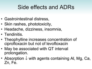 Side effects and ADRs Gastrointestinal distress,  Skin rashes, phototoxicity,  Headache, dizziness, insomnia,  Tendinitis.  Theophylline increases concentration of ciprofloxacin but not of levofloxacin   May be associated with QT interval prolongation. Absorption    with agents containing Al, Mg, Ca, Zn, Fe.  