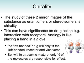 Chirality The study of these 2 mirror images of the substance as enantiomers or stereoisomers is chirality  This can have significance on drug action e.g. interaction with receptors. Analogy is like placing a hand in a glove. the ‘left handed’ drug will only fit the ‘left-handed’ receptor and vice versa. So, within a racemic mixture, only  ½  of the molecules are responsible for effect. 