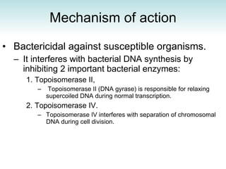 Mechanism of action Bactericidal against susceptible organisms.  It interferes with bacterial DNA synthesis by inhibiting 2 important bacterial enzymes: Topoisomerase II,  Topoisomerase II (DNA gyrase) is responsible for relaxing supercoiled DNA during normal transcription.  Topoisomerase IV.  Topoisomerase IV interferes with separation of chromosomal DNA during cell division. 