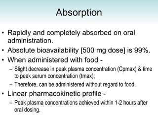 Absorption Rapidly and completely absorbed on oral administration. Absolute bioavailability [500 mg dose] is 99%. When administered with food - Slight decrease in peak plasma concentration (Cpmax) & time to peak serum concentration (tmax);  Therefore, can be administered without regard to food.   Linear pharmacokinetic profile - Peak plasma concentrations achieved within 1-2 hours after oral dosing. 
