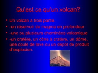 Qu’est ce qu’un volcan? Un volcan a trois partie. -un réservoir de magma en profondeur -une ou plusieurs cheminées volcanique -un cratère, un cône à cratère, un dôme, une coulé de lave ou un dépôt de produit d`explosion.