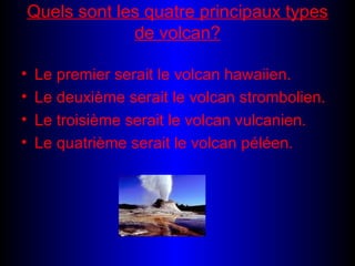 Quels sont les quatre principaux types de volcan? Le premier serait le volcan hawaiien. Le deuxième serait le volcan strombolien. Le troisième serait le volcan vulcanien. Le quatrième serait le volcan péléen.