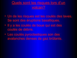 Quels sont les risques lors d’un volcan? Un de les risques est les coulés des laves. Se sont des éruptions basaltiques. Il y a les coulés de boue qui est des coulés de débris. Les coulés pyroclastiques son des avalanches denses de gaz brûlants.