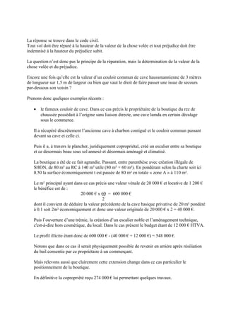La réponse se trouve dans le code civil.
Tout vol doit être réparé à la hauteur de la valeur de la chose volée et tout préjudice doit être
indemnisé à la hauteur du préjudice subit.
La question n’est donc pas le principe de la réparation, mais la détermination de la valeur de la
chose volée et du préjudice.
Encore une fois qu’elle est la valeur d’un couloir commun de cave haussmannienne de 3 mètres
de longueur sur 1,5 m de largeur ou bien que vaut le droit de faire passer une issue de secours
par-dessous son voisin ?
Prenons donc quelques exemples récents :
• le fameux couloir de cave. Dans ce cas précis le propriétaire de la boutique du rez de
chaussée possédait à l’origine sans liaison directe, une cave lamda en certain décalage
sous le commerce.
Il a récupéré discrètement l’ancienne cave à charbon contiguë et le couloir commun passant
devant sa cave et celle ci.
Puis il a, à travers le plancher, juridiquement copropriétal, créé un escalier entre sa boutique
et ce désormais beau sous sol annexé et désormais aménagé et climatisé.
La boutique a été de ce fait agrandie. Passant, entre parenthèse avec création illégale de
SHON, de 80 m² au RC à 140 m² utile (80 m² + 60 m²). En pondérant selon la charte soit ici
0.50 la surface économiquement t est passée de 80 m² en totale « zone A » à 110 m².
Le m² principal ayant dans ce cas précis une valeur vénale de 20 000 € et locative de 1 200 €
le bénéfice est de :
20 000 € x 60 = 600 000 €
2
dont il convient de déduire la valeur précédente de la cave basique privative de 20 m² pondéré
à 0.1 soit 2m² économiquement et donc une valeur originale de 20 000 € x 2 = 40 000 €.
Puis l’ouverture d’une trémie, la création d’un escalier noble et l’aménagement technique,
c'est-à-dire hors cosmétique, du local. Dans le cas présent le budget étant de 12 000 € HTVA.
Le profil illicite étant donc de 600 000 € - (40 000 € + 12 000 €) = 548 000 €.
Notons que dans ce cas il serait physiquement possible de revenir en arrière après résiliation
du bail consentie par ce propriétaire à un commerçant.
Mais relevons aussi que clairement cette extension change dans ce cas particulier le
positionnement de la boutique.
En définitive la copropriété reçu 274 000 € lui permettant quelques travaux.
 